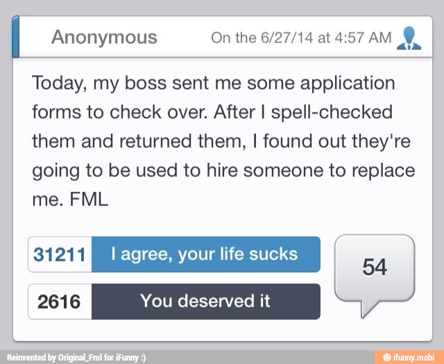 I Anonymous On the 6/27/14 at 4:57 AM
aim
Today, my boss sent me some application
forms to check over. After I spell-checked
them and returned them, I found out they're
going to be used to hire someone to replace
2616 You deserved it