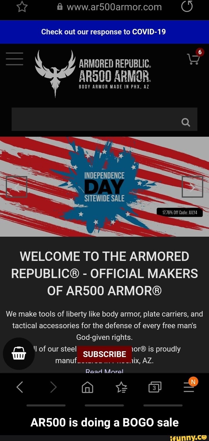 Check out to COVID-19
ARMORED REPUBLIC.
ARS00 ARMOR.
BODY ARMOR MADE IN PHX, AZ
WELCOME TO THE ARMORED
REPUBLIC®
OFFICIAL MAKERS
OF AR500 ARMOR®
We make tools of liberty like body armor, plate carriers, and
tactical accessories for the defense of every free man's - AR500 is doing a BOGO sale