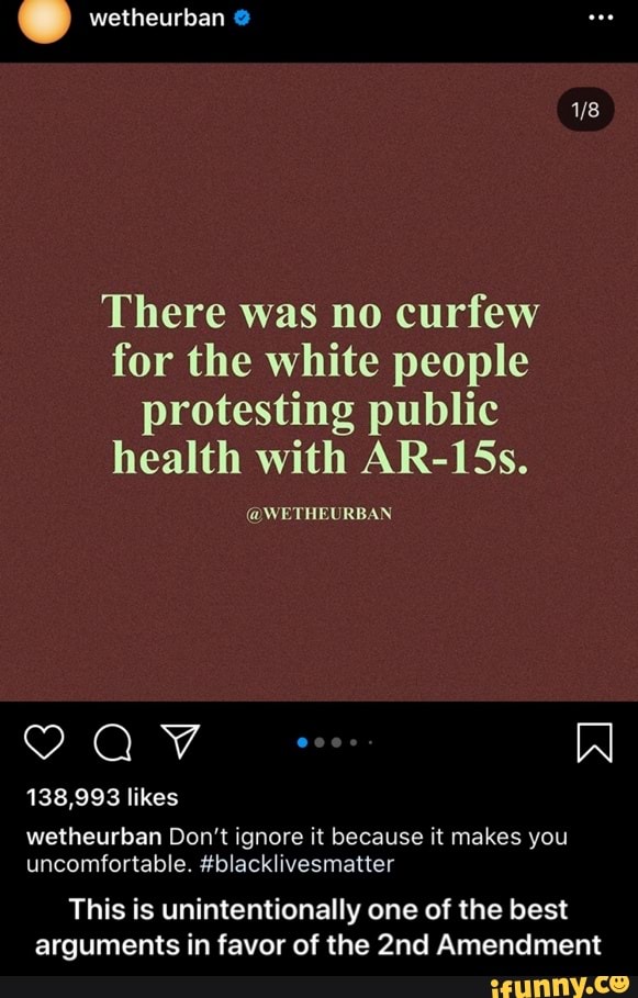wetheurban
There was no curfew
for the white people
protesting public
health with AR-15s.
@WETHEURBAN
138,993 likes
wetheurban Don't ignore it because it makes you
uncomfortable. #blacklivesmatter
This is unintentionally one of the best
arguments in favor of the 2nd Amendment - This is unintentionally one of the best arguments in favor of the 2nd Amendment