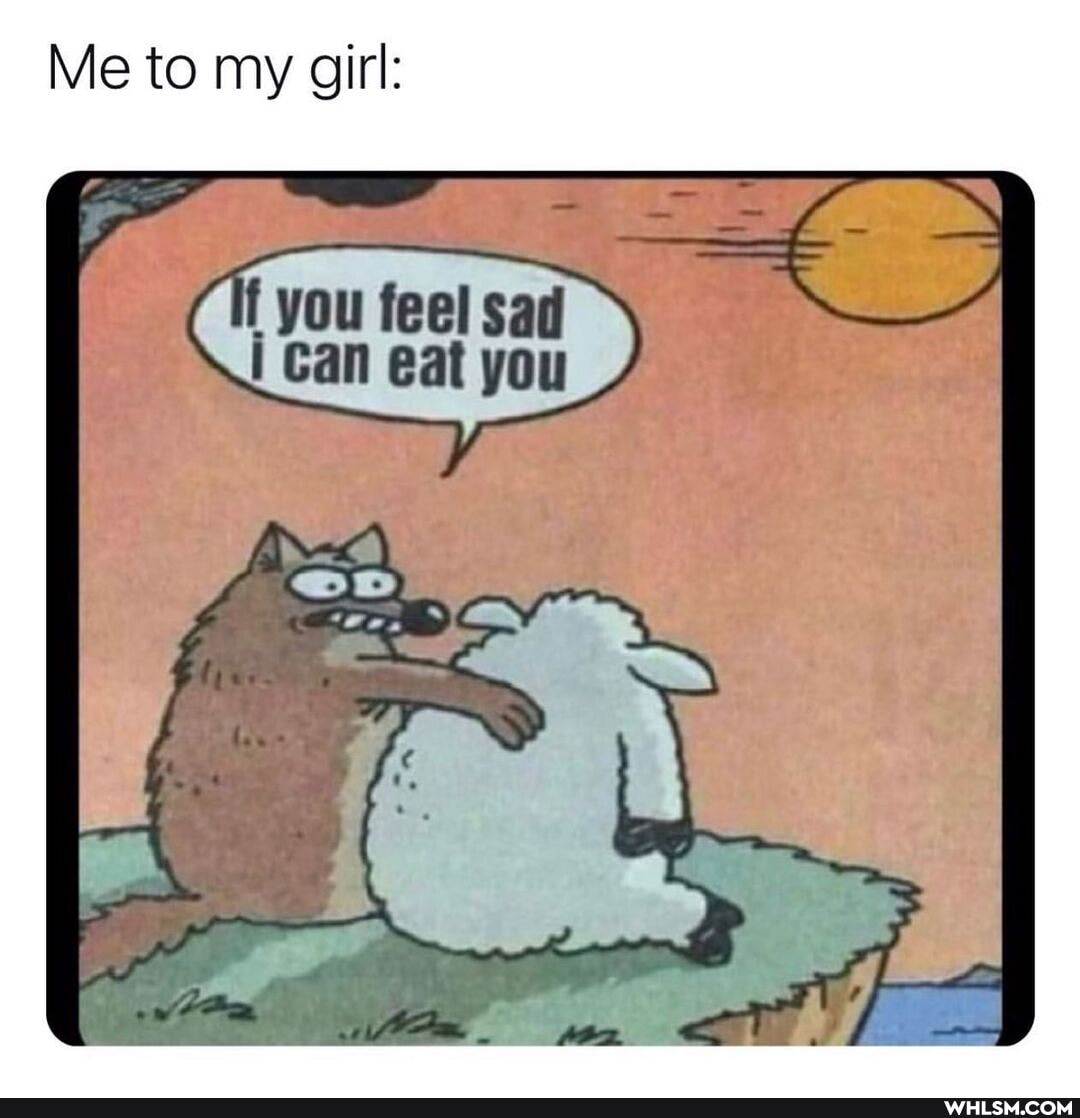 Me to my girl:
you feel sad i Can eat you