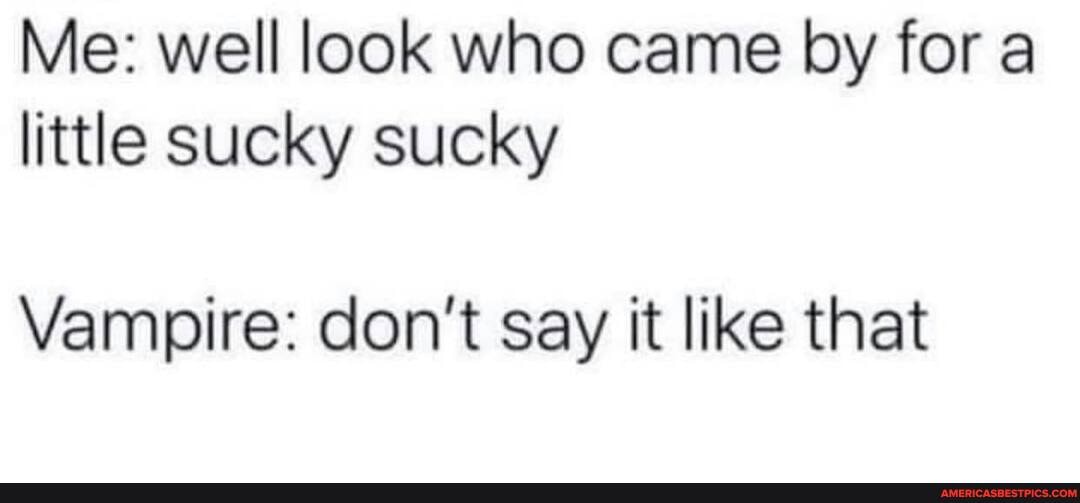 Me: well look who came by for a little sucky sucky
Vampire: don't say it like that