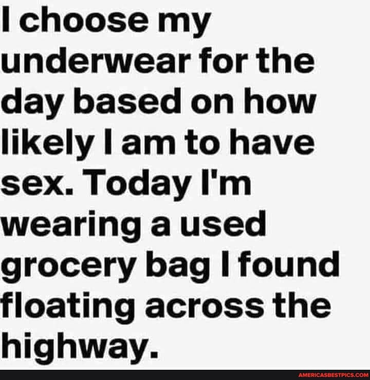choose my underwear for the day based on how likely lam to have sex. Today I'm wearing a used grocery bag I found floating across the hiahwav.