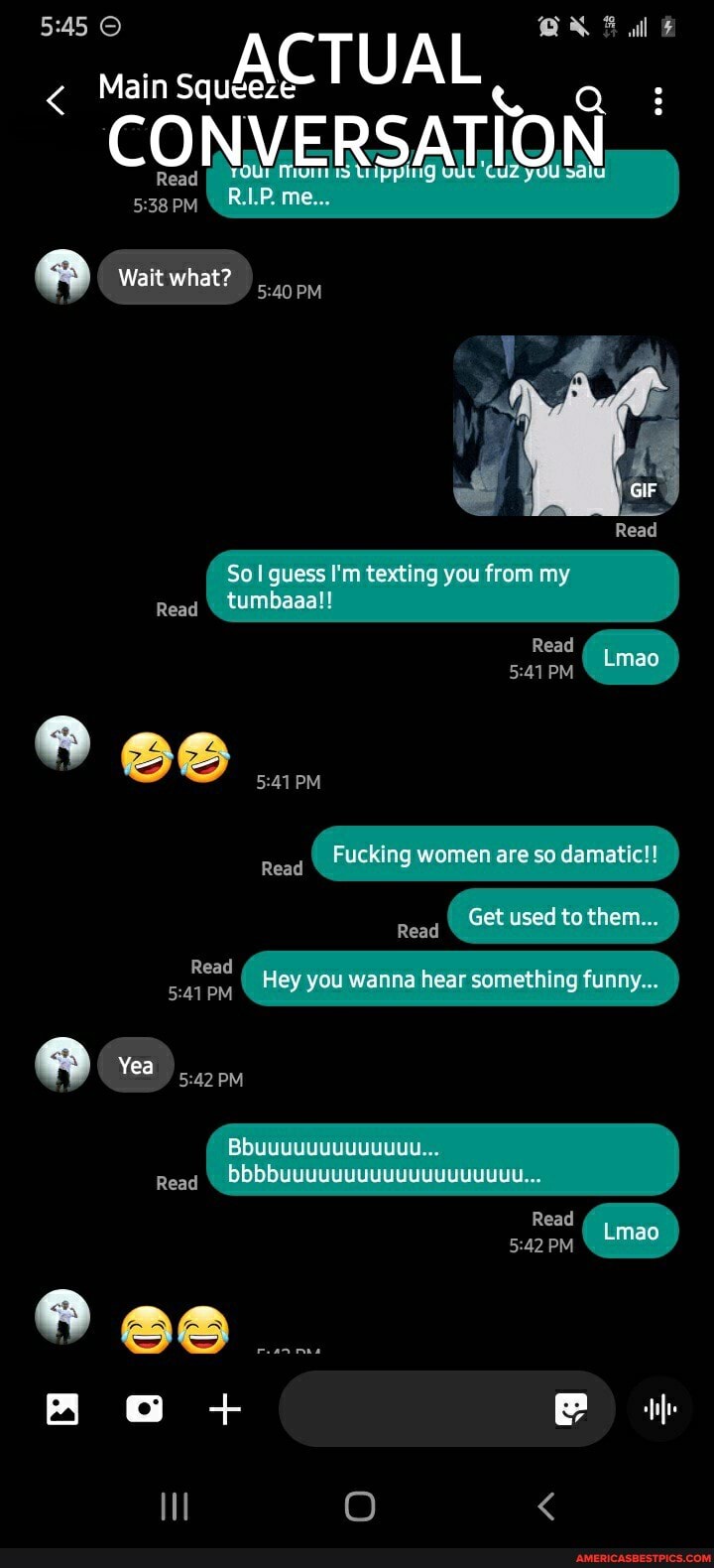 ACTUAL
al
Main Squeeze Q 3
PM
Wait what
Read
Sol guess texting you from my
Reag \ tumbaaa!!
Read
PM
Read
Fucking women are so damatic!!
Get used to them...
Read
Read
PM
Yea PM
Reag
Hey you wanna hear something funny...
Read
PM Lmao