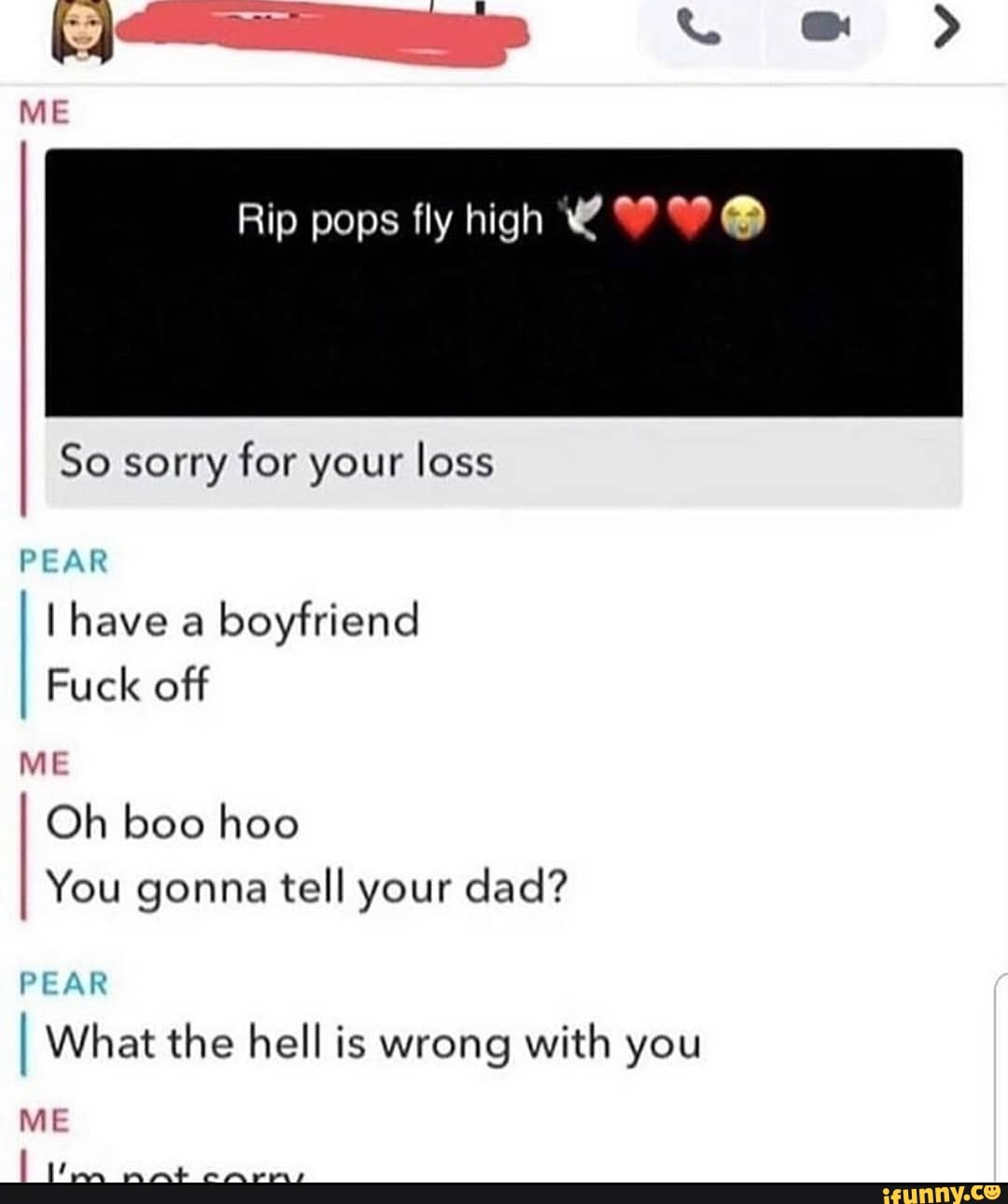 Rip pops fly high @
So sorry for your loss
PEAR
I have a boyfriend
Fuck off
ME
Oh boo hoo
You gonna tell your dad?
PEAR I What the hell is wrong with you
ME