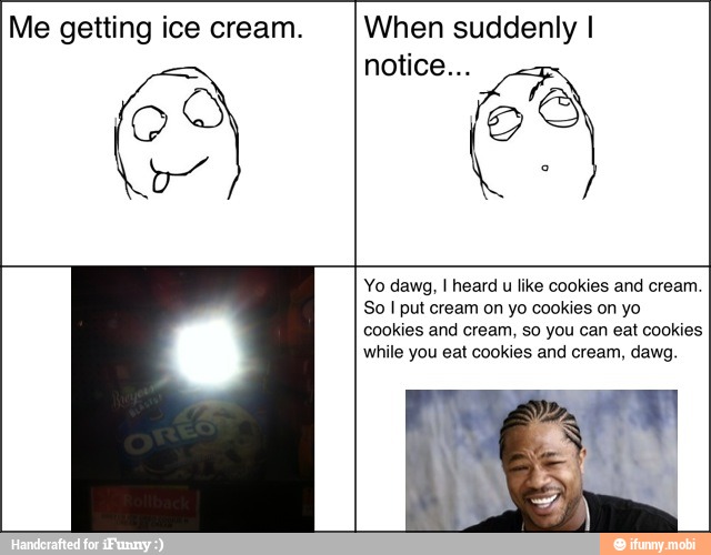 Me getting ice cream. When suddenly I
Yo dawg, I heard u like cookies and cream.
So I put cream on yo cookies on yo
cookies and cream, so you can eat cookies
while you eat cookies and cream, dawg