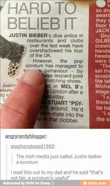 HARD TO
BELIEBIT E
Pri
JUSTIN BIEBER's diva antics in la
restaurants and clubs
over the last week have
overshadowed his tour
of the UK.
However, the pop
f,! scrotum has managed to
jisabehaviour
by
e
leopard-print
t hing shoes
Justin n MEL B's
isure.
angrynerdyblogger:
The Irish
media just called Justin beiber
ascrotum
I read this out to my dad and he said "that's
ot far a
ecrolunie veoh"