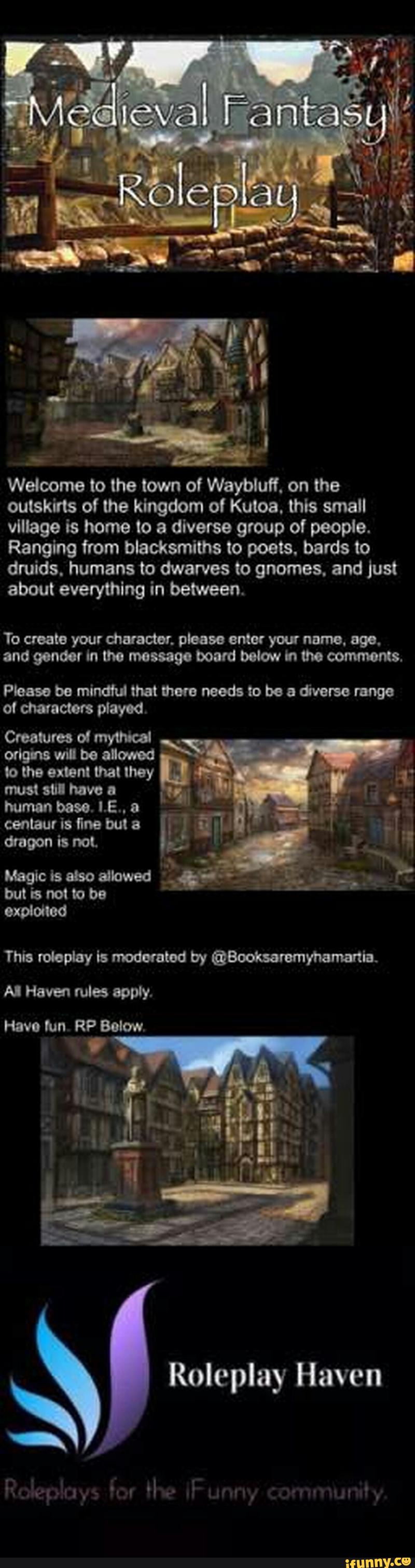 »
Welcome to the town of Wayblufl. on the
outskirts of the kingdom ol Kuloa. this small
village is home to a diverse group of people.
Ranging from blacksmiths to poets. bards to
druids. humans to dwarves to gnomes. and just
about everything in between.
To create your character. please ante: your namo. ago.
and gender tn the message board below in tho commas.
Pteasobemindhlthatmmnoodstobeadivarsernnge
otcharactmptayod.
Croatumolmytm
.
odg'nswilbeattmd '
totheextenlthatthoy AW