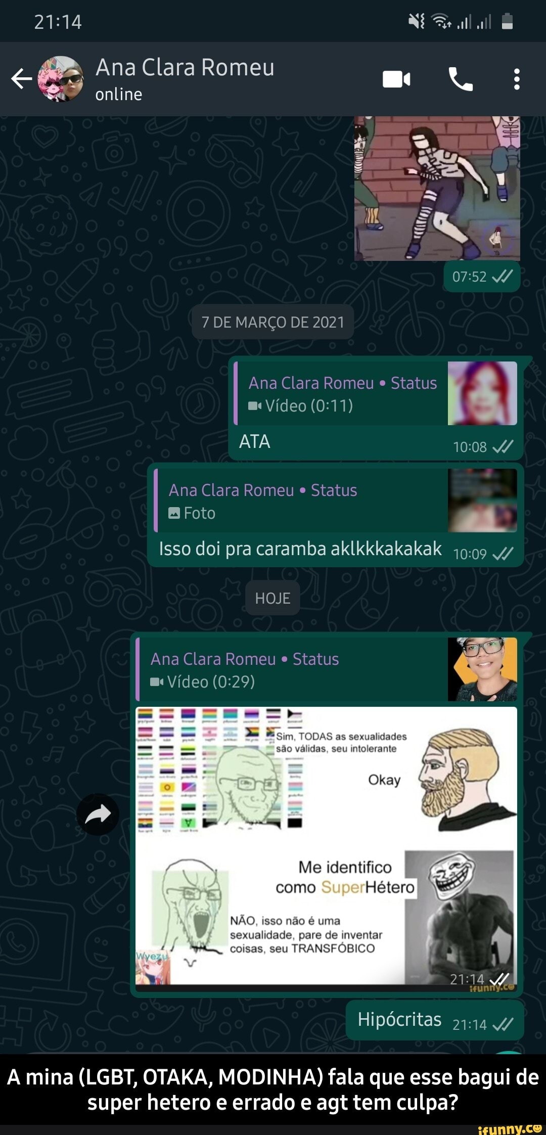 Ana Clara Romeu online
7 DE MARÇO DE 2021
Ana Clara Romeu e Status m< Vídeo
ATA
Ana Clara Romeu e Status
Foto
Isso doi pra caramba aklkkkakakak 4/
HOJE
Ana Clara Romeu e Status
Vídeo
Esim, TODAS as sexualidades
são válidas, seu intolerante okay ov SU.
y BRS (
Me identifico F como Hétero
NÃO, isso não é uma sexualidade, pare de inventar
coisas, seu TRANSFÓBICO
Hipócritas
A mina (LGBT, OTAKA, MODINHA) fala que esse bagui de super hetero e errado e agt tem culpa? - A mina (LGBT, OTAKA, MODINHA) fala que esse bagui de super hetero e errado e agt tem culpa?