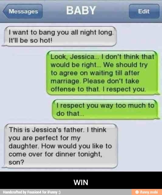 "Iwant to bang you all night long.
It'll be so hot!
fLook, Jessica... I don't think
Era
would be right... We should try
to agree on waiting till after
marriage. Please don't take
offense to that. I respect you
I respect you way too much to
do that
This is Jessica's father. I think
you are perfect for my
daughter. How would you like to
come over for dinner tonight,
son? - WIN