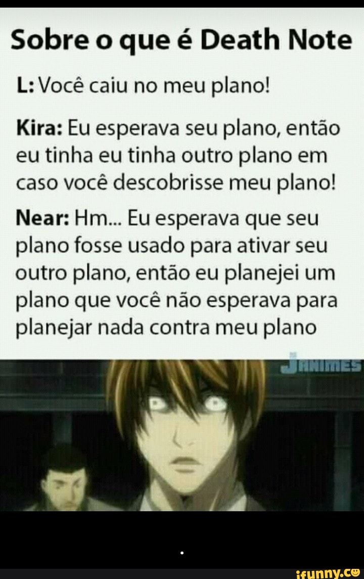 Sobre o que é Death Note
L: Você caiu no meu
plano!
Kira: Eu esperava seu
plano, então
eu
tinha eu tinha outro plano em
caso você descobrisse meu
plano!
Near: Hm... Eu esperava que seu
plano fosse usado para ativar seu
outro plano, então eu planejei um
plano que você não esperava para
planejar nada contra meu
plano - .