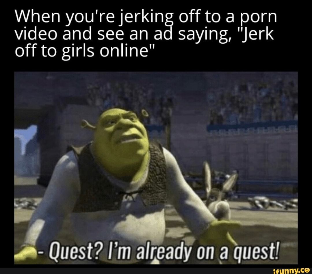 When you're jerking off to a porn video and see an ad saying, "Jerk off to girls online"
- Quest? I'm already on quest!