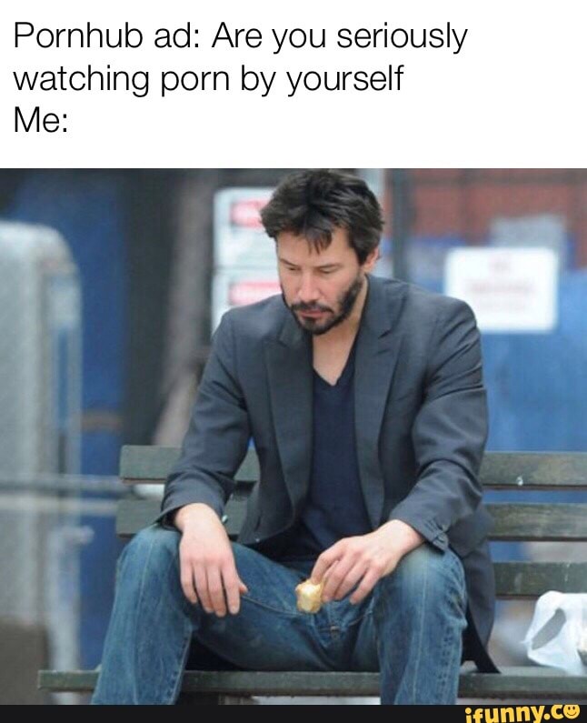 Pornhub ad: Are you seriously watching porn by yourself Me: - iFunny