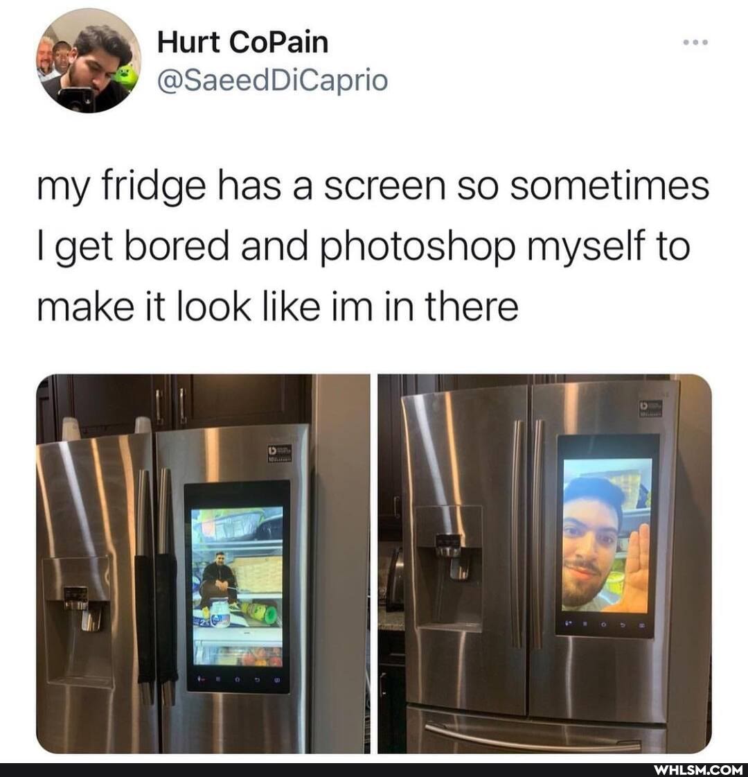 Hurt CoPain
@SaeedDiCaprio my fridge has a screen so sometimes
I get bored and photoshop myself to make it look like im in there