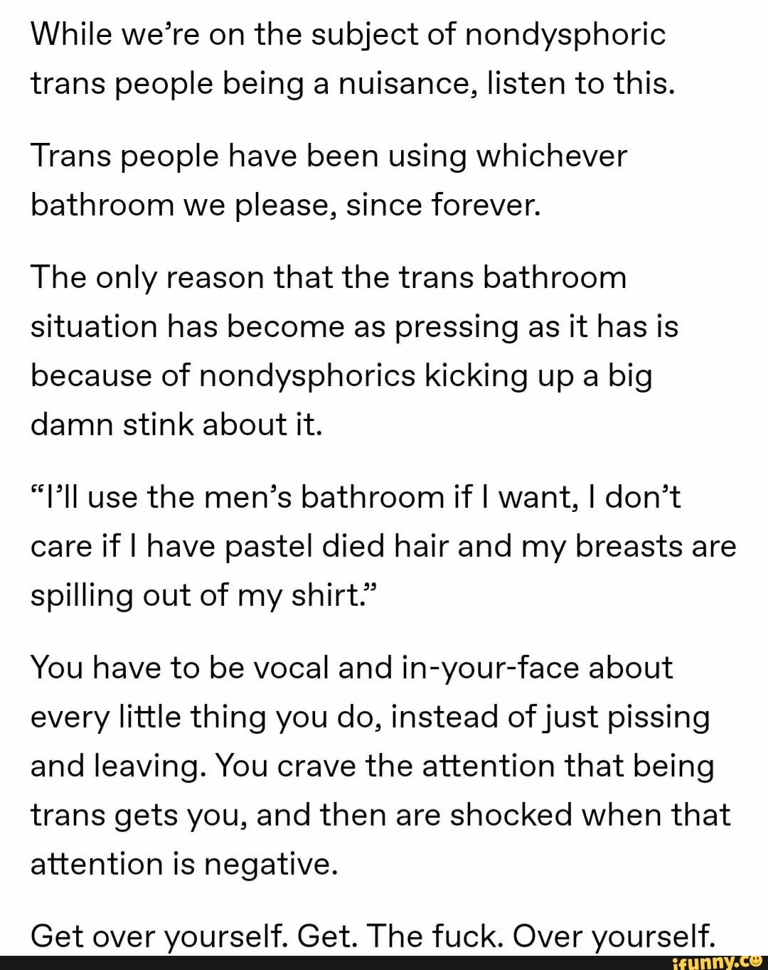 While we're on the subject of nondysphoric
trans people being a nuisance, listen to this.
Trans people have been using whichever
bathroom we please, since forever.
The only reason that the trans bathroom
situation has become as pressing as it has is
because of nondysphorics kicking up a big
damn stink about it.
"PIl use the men's bathroom if I want, I don't
care if I have pastel died hair and my breasts are
spilling out of my shirt."
You have to be vocal and in-your-face about
every little thing you do, instead of just pissing
and leaving. You crave the attention that being
trans gets you, and then are shocked when that
attention is negative.
Get over yourself. Get. The fuck. Over yourself.