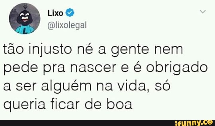 tao injusto né a gente nem
pede pra nascer e é obrigado
a ser alguém na vida, só
queria ficar de boa