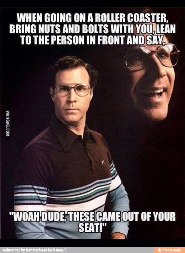 WHEN GOING ON A ROLLER COASTER,
BRING NUTS AND BOLTS WITH YOUALEAN
TO THE PERSON IN FRONT ANDSAY?