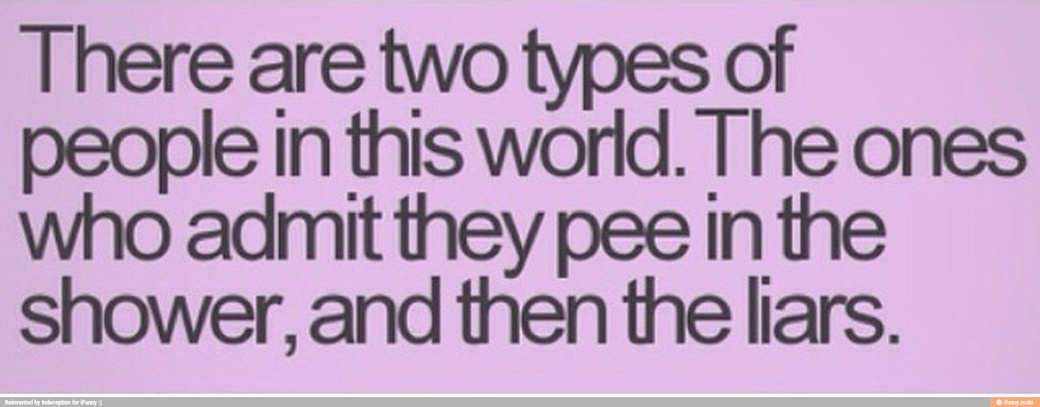 There are two types of
people in this world. The ones
who admit they pee in the
shower, and then the liars.