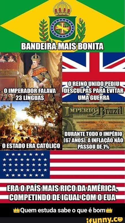 BANDEIRA MAIS BONITA
REINO UNIBO PEDIU GMPERADOS 23 FALANA LINGUAS DESGUPAS PARA EVITAR,
23 LINGUAS GUERRA
DURANTE TODO IMPÉRIO
[67 ANOS); INFLAÇÃO NÃO
PESTADO ERA CATOLICO PASSOU
ERA O PAÍS DA AMÉRICA COMPETINDO DEIGUAL ÇÇOM O'EU A
Quem estuda sabe que é bom - 👑Quem estuda sabe o que é bom👑