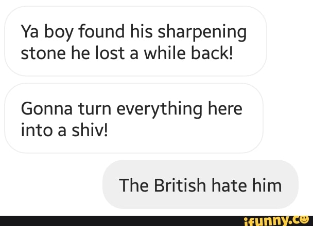 Ya boy found his sharpening
stone he lost a while back!
Gonna turn everything here
into a shiv!
The British hate him