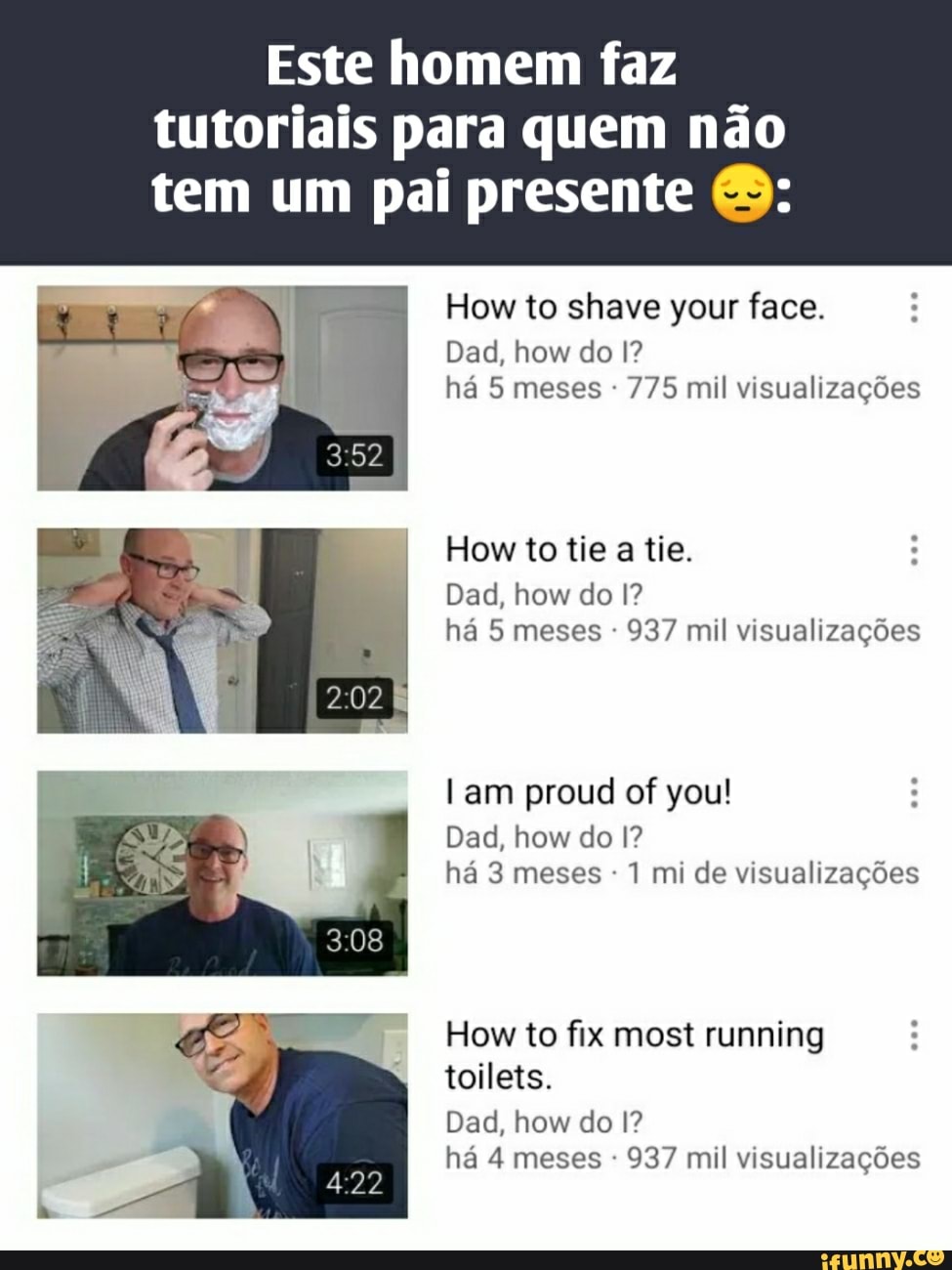 Este homem faz tutoriais para quem não
tem um pai presente
How to shave your face.
Dad, how do I? há 5 meses - 775 mil visualizações
How to tie a tie.
Dad, how do I? há 5 meses - 937 mil visualizações
am proud of you!
Dad, how do I? há 3 meses - 1 mi de visualizações
How to fix most running toilets.
Dad, how do I? há 4 meses - 937 mil visualizações