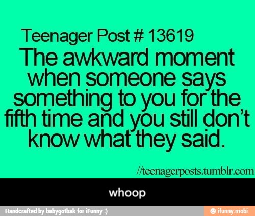 Teenager Post 13619
The awkward moment
when someone says
something to you for the
fifth time and you still don't
know what they said. - whoop