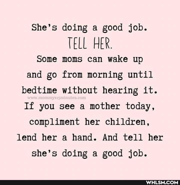 She's doing a good job.
TELL HER.
Some moms can wake up and go from morning until bedtime without hearing it.
If you see a mother today, compliment her children, lend her a hand. And tell her she's doing a good job.