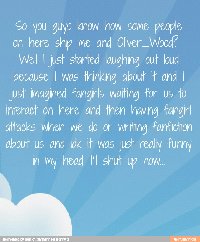 So you guys know how some people
on here ship me and Olver_Wood?
Well I just started loughing out loud
because I was thinking about if and I
just imagined fangirls waiting for us to
interact on here and then having fangirl
attacks when we do or writing fanfiction
about us and idk ir wos just realy funny
in my head. IM shut up now.