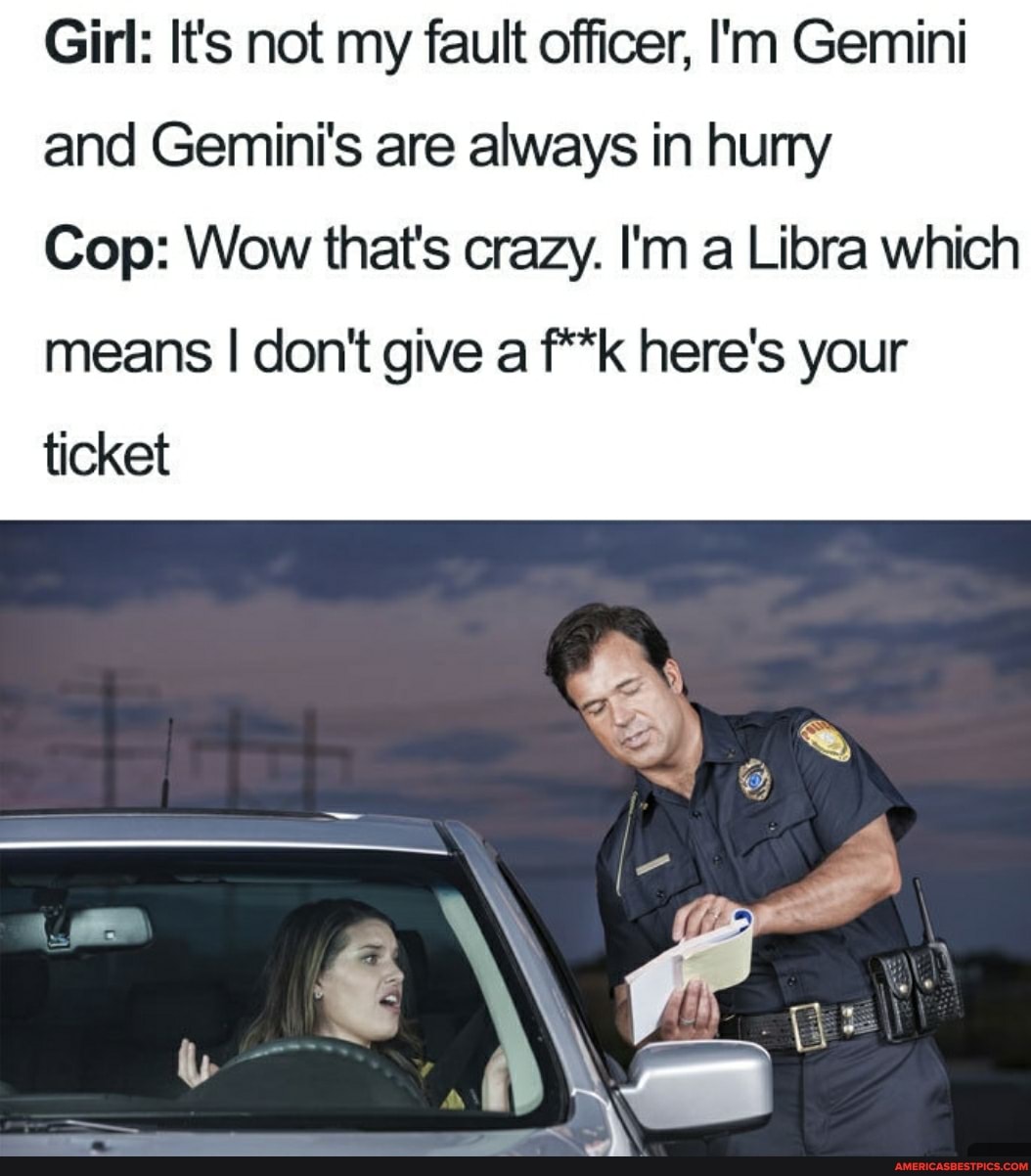 Girl: It's not my fault officer, I'm Gemini and Gemini's are always in hurry
Cop: Wow that's crazy. I'm a Libra which
means I don't give a f**k here's your ticket