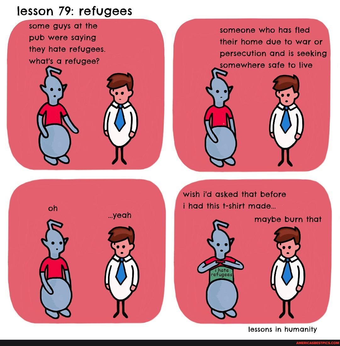 lesson 79: refugees some guys at the pub were saying they hate refugees.
what's a refugee?
someone who has fled their home due to war or persecution and is seeking somewhere safe to live
wish i'd asked that before i had this t-shirt made...
maybe burn that
lessons in humanity