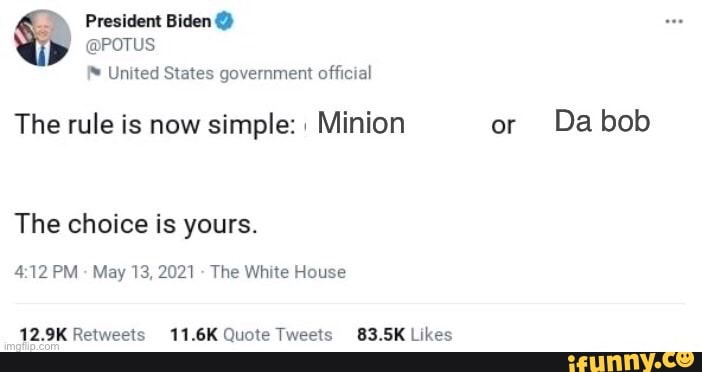 President Biden
@POTUS United States government official
The rule is now simple: Minion or Dabob
The choice is yours.
PM May 13, 2021 The White House
Retweets 11.6K Quote Tweet 83.5K Likes