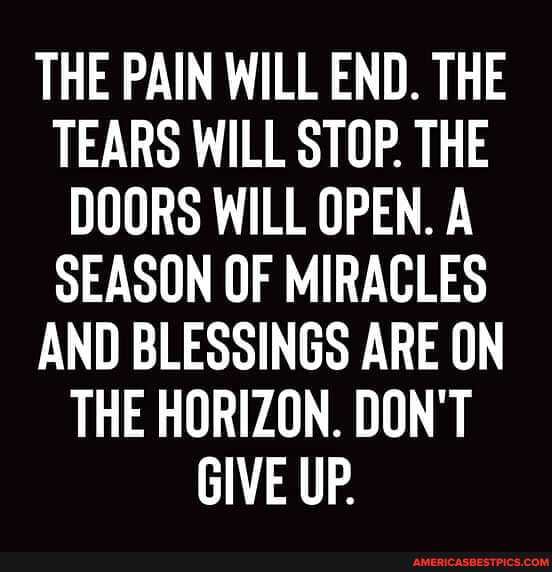 THE PAIN WILL END. THE TEARS WILL STOP. THE DOORS WILL OPEN. A SEASON OF MIRACLES AND BLESSINGS ARE ON THE HORIZON. DON'T GIVE UP.