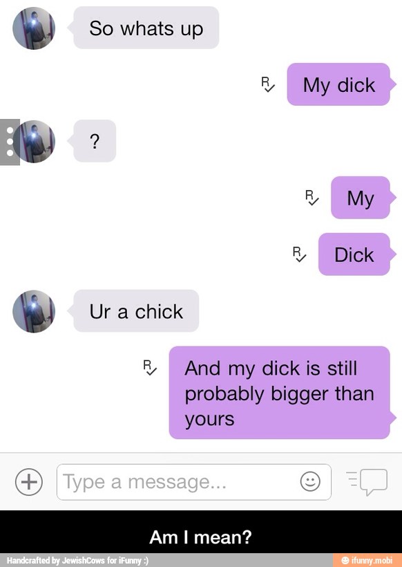 te! So whats up
R
I My dick
RE
My a
he! Ur a chick
R And my dick is still
probably bigger than
yours - Am I mean?