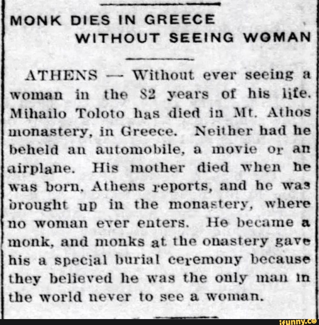 MONK DIES IN GREECE WITHOUT SEEING WOMAN ATHENS Without ever seeing a woman in the years of his life.
Mihailo Toloto has died in Mt. Athos monastery, in Greece. Neither had he beheld an automobile, a movie or an airplane. His mother died when he was born, Athens reports, and he was brought up in the monastery, where no woman ever enters. He became a monk, and monks at the onastery gave his a Special burial ceremony because they believed he was the only man In the world never to see a woman.
