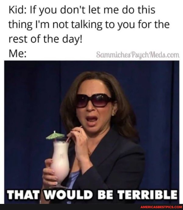 Kid: If you don't let me do this thing I'm not talking to you for the
rest of the day!
Me:
THAT WOULD RE TERRIRLE