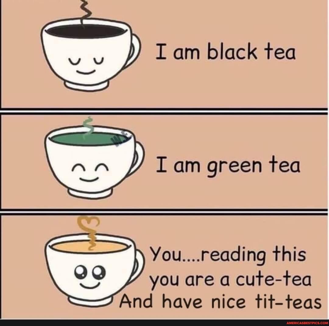 I am black tea
I am green tea
You....reading this you are a cute-tea
And have nice tit-teas