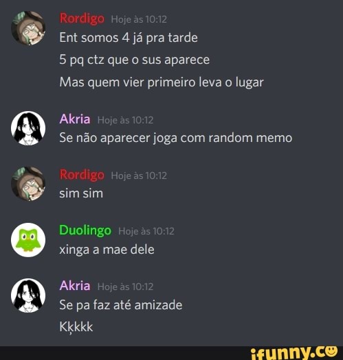 Rordigo
Ent somos 4 já pra tarde
5 pq ctz que o sus aparece
Mas quem vier primeiro leva o lugar
Aria
Se não aparecer joga com vandam memo
Rordigo
sim sim
Duolingo
xinga a mae dele
Akria
Se pa faz até amizade
Kkkkk