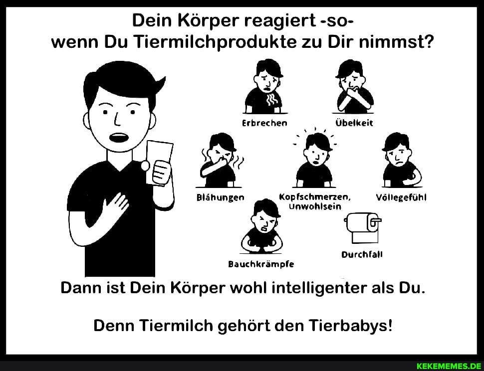 Dein Körper reagiert -so- wenn Du Tiermilchprodukte zu Dir nimmst?
Erbrechen Übelkeit
2
Kopfschmerzen,
Blähungen Kopfschmerzen. Völlegefühl
& Unwohlsein
> Durchfall
Bauchkrämpfe
Dann ist Dein Körper wohl intelligenter als Du.
Denn Tiermilch gehört den Tierbabys!