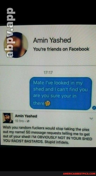 Amin Yashed
You're friends on Facebook
Mate I've looked in my shed and I can't find you
are you sure your in
there
Wish you random fuckers would stop taking the piss
Out my name! 60 message requests telling me to get ut of your shed! I'M OBVIOUSLY NOT IN YOUR SHED YOU RACIST BASTARDS. Stupid infidels.