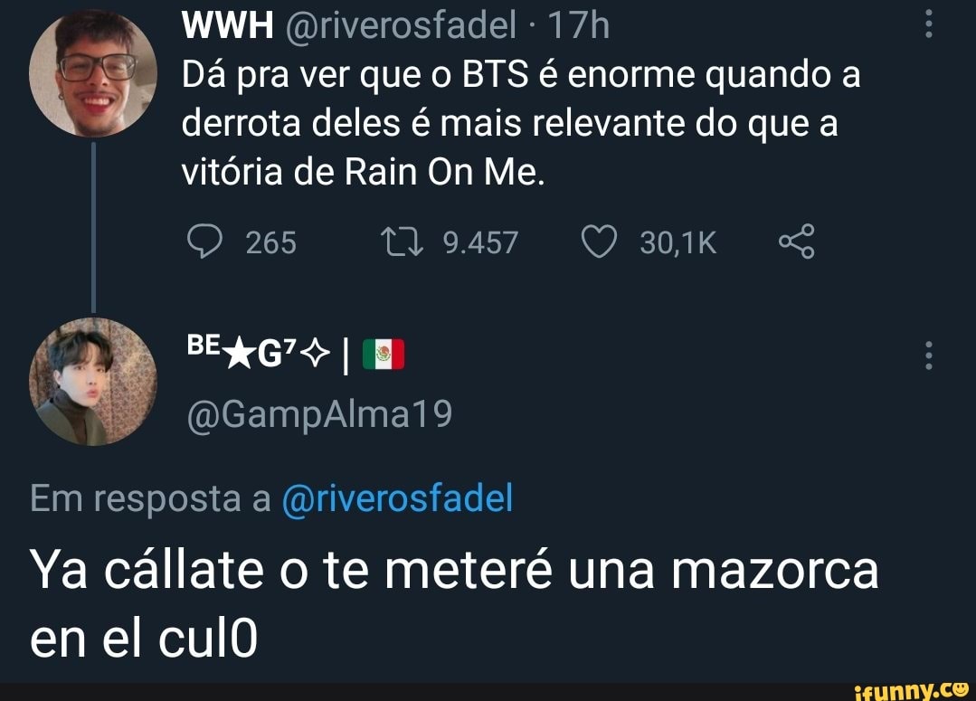 WWH Goriverosfadel -
Dá pra ver que o BTS é enorme quando a derrota deles é mais relevante do que a
vitória de Rain On Me.
265
Em resposta a (oriverosfadel
Ya cállate o te meteré una mazorca en el culO