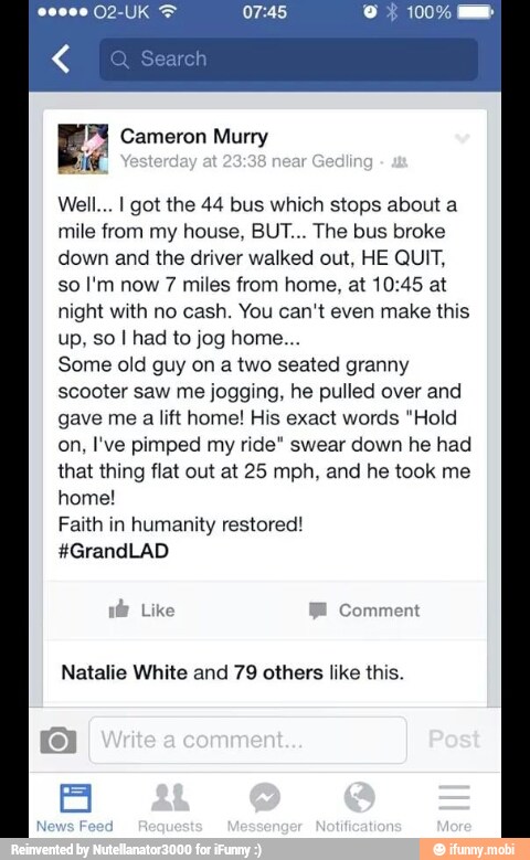 Well... I got the 44 bus which stops about a
mile from my house, BUT... The bus broke
down and the driver walked out, HE QUIT,
so I'm now 7 miles from home, at 10:45 at
night with no cash. You can't even make this
Some old guy on a two seated granny
scooter saw me jogging, he pulled over and
gave me a lift home! His exact words "Hold
on, I've pimped my ride" swear down he had
that thing flat out at 25 mph, and he took me
home!
Faith in humanity restored!
Natalie White and 79 others like this.