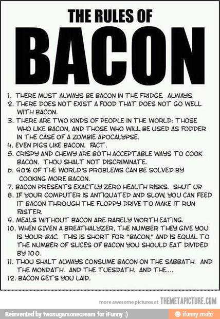 THE RULES OF
1, THERE MUST ALWAYS BE BACON IN THE FRIDGE. ALWAYS
2. THERE DOES NOT EXIST À FOOD THAT DOES NOT GO WELL
WITH BACON,
3. THERE ARE TWO KINDS OF PEOPLE IN THE WORLD: THOSE
WHO LIKE BACON, AND THOSE WHO WILL BE USED AS FODDER
IN THE CASE OF A ZOMBIE APOCALYPSE.
4, EVEN PIGS UKE BACON. FACT.
5. CRISPY AND CHEWY ARE BOTH ACCEPT ABLE WAYS TO COOK
BACON. THOU SHALT NOT DISCRIMINATE.
©. GO% OF THE WORLD'S PROBLEMS CAN BE SOLVED BY
COOKING MORE BACON,
7. BACON PRESENT'S EXACTLY ZERO HEALTH RISKS. SHUT UR
8. IF YOUR COMPUTER IS ANTIQUATED AND SLOW, YOU CAN FEED
IT BACON THROUGH THE FLOPPY DRIVE TO MAKE IT RUN
FASTER,
G, MEALS WITHOUT BACON ARE RARELY WORTH EATING,
10. WHEN GIVEN À BREATHALUZER, THE NUMBER THEY GIVE YOU
IS YOUR BAC, THS IS SHORT FOR "BACON" AND IS EQUAL TO
THE NUMBER OF SLICES OF BACON YOU SHOULD EAT DIVIDED
BY 100.
Tl. THOU SHALT ALWAYS CONSUME BACON ON THE SABBATH, AND
THE MONDATH. AND THE TUESDATH. AND THE...
12, BACON GETS YOU LAID.