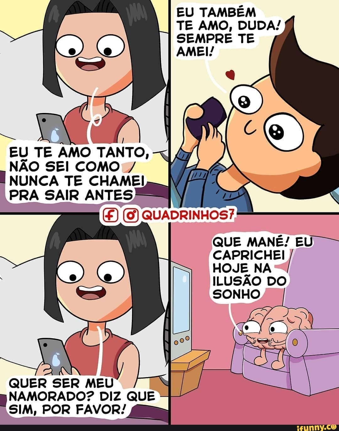 EU TAMBÉM TE AMO, DUDA!
SEMPRE TE AMEI!
EU TE AMO TANTO,
NÃO SEI COMO /
NUNCA TE CHAME!
QUE MANÉ: EU -
CAPRICHEI HOJE NA SONHO
CAPRICHEI
PRA SAIR ANTES
(9) QUADRINHOS?
HOJE NA ILUSÃO DO
QUER SER MEU NAMORADO? DIZ QUE SIM, POR FAVOR!