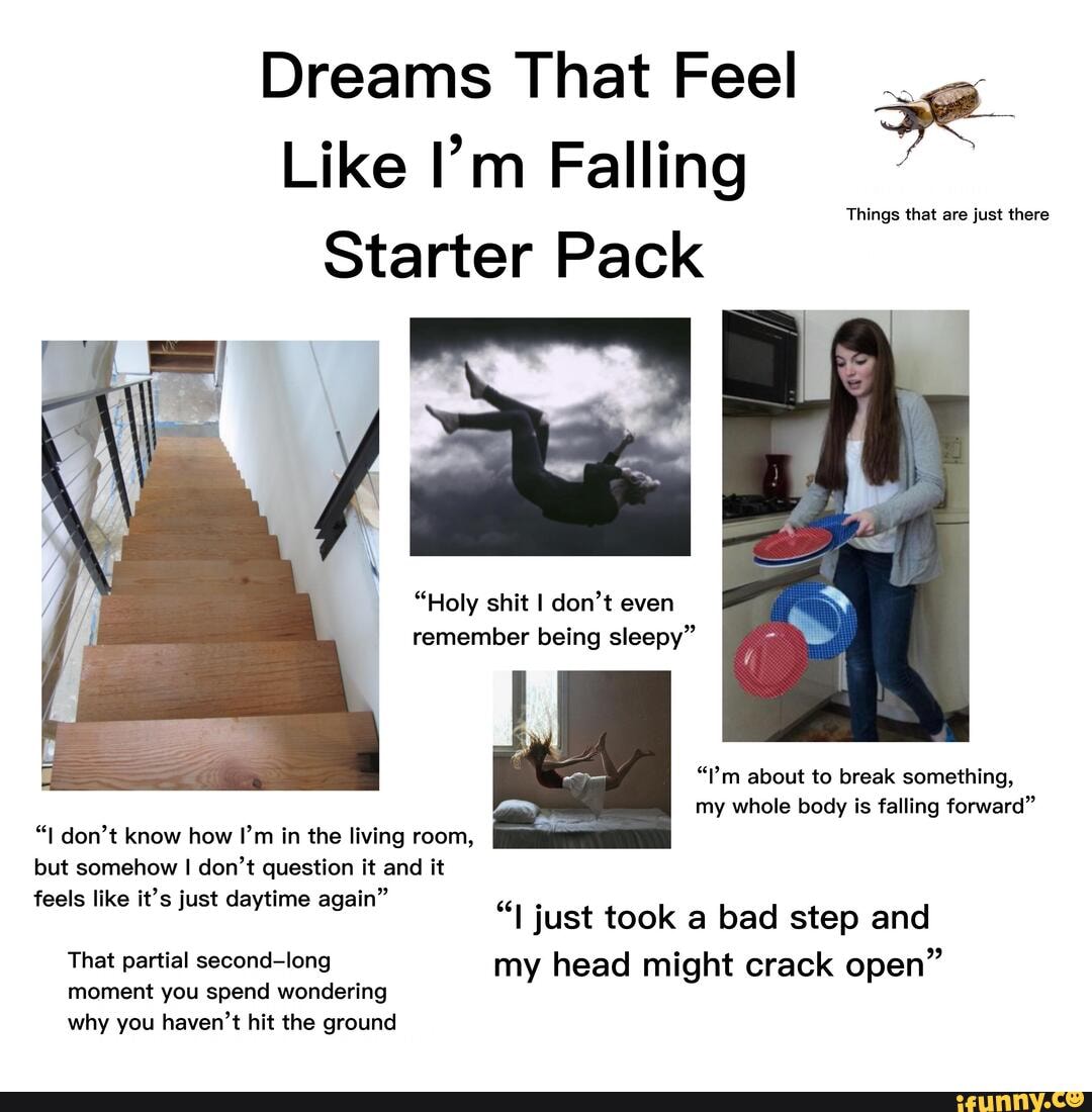 Dreams That Feel .
as ae
Like I'm Falling
Things that are just there
Starter Pack
"Holy shit I don't even remember being sleepy"
"I'm about to break something, my whole body is falling forward"
don't know how I'm in the living room, but somehow I don't question it and it feels like it's just daytime again"
"I just took a bad step and
That partial second-long my head might crack open" moment you spend wondering why you haven't hit the ground