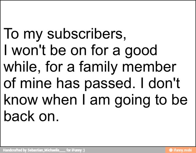 To my subscribers,
I won't be on for a good
while, for a family member
of mine has passed. I don't
know when I am going to be
back on.
