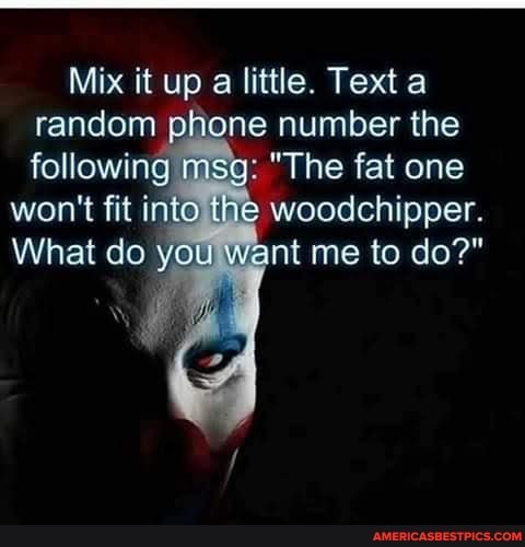 Mix it up a little. Text a random phone number the following msg: "The fat one
won't fit into the woodchipper.
What do you, want me to do?"