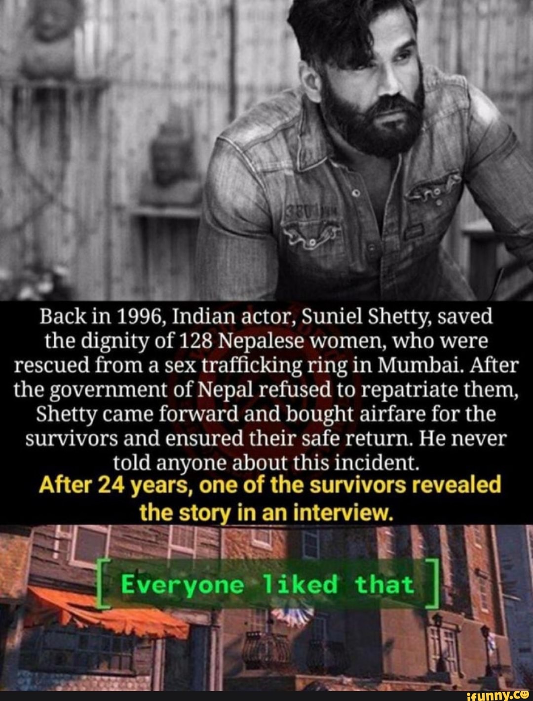 fl AD
E
Back in 1996, Indian actor, Suniel Shetty, saved
the dignity of 128 Nepalese women, who were
rescued from a sex trafficking ring in Mumbai. After
the government of Nepal refused to repatriate them,
Shetty came forward and bought airfare for the
survivors and ensured their safe return. He never
told anyone about this incident.
After 24 years, one of the survivors revealed
the story
in
an
in an interview.