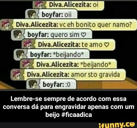Diva.Alicezita: oi
boyfar: oii
Diva.Alicezita: vceh bonito quer namo? boyfar: quero simo
Diva.Alicezita: te amo boyfar: *beijando*
Diva.Alicezita:
Lembre-se sempre de acordo com essa conversa dá para engravidar apenas com um beijo Hficaadica - Lembre-se sempre de acordo com essa conversa dá para engravidar apenas com um beijo #ficaadica