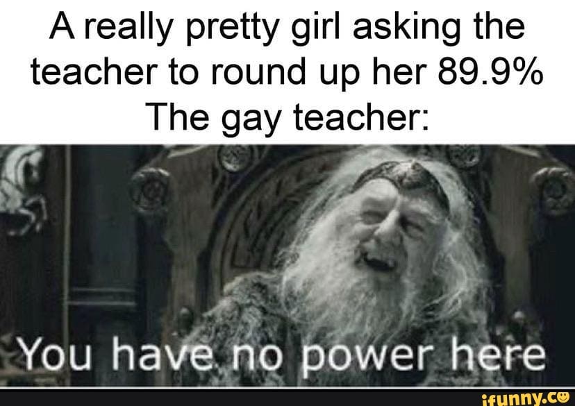 A really pretty girl asking the
teacher to round up her 89.9%
The gay teacher:
You have no power here