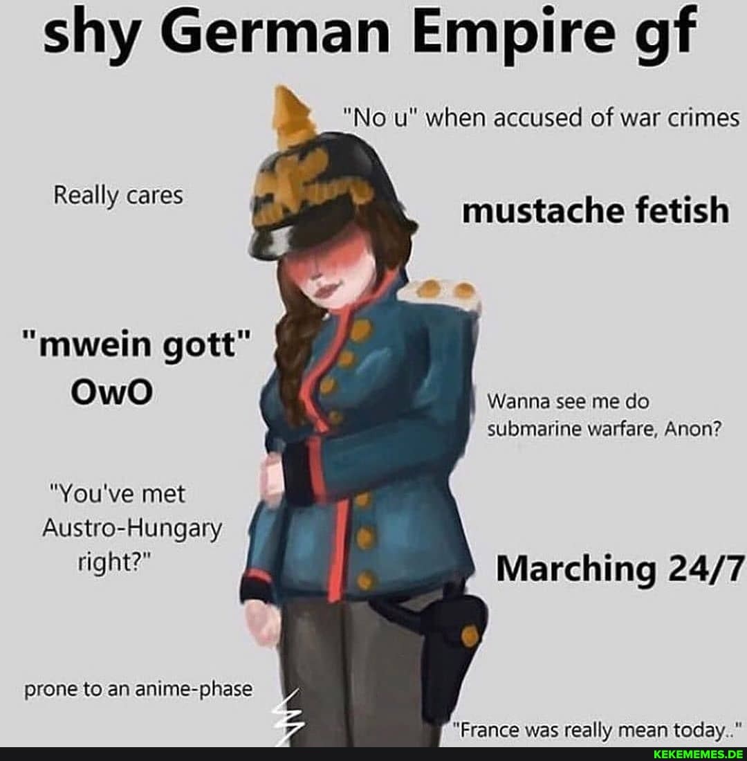shy German Empire gf
"No u" when accused of war crimes
Real i
Really cares mustache fetish
"mwein gott"
OwO
Wanna see me do submarine warfare, Anon?
"You've met
Austro-Hungary
right?" Marching
prone to an anime-phase
"Crancro wac roalh, moan taday