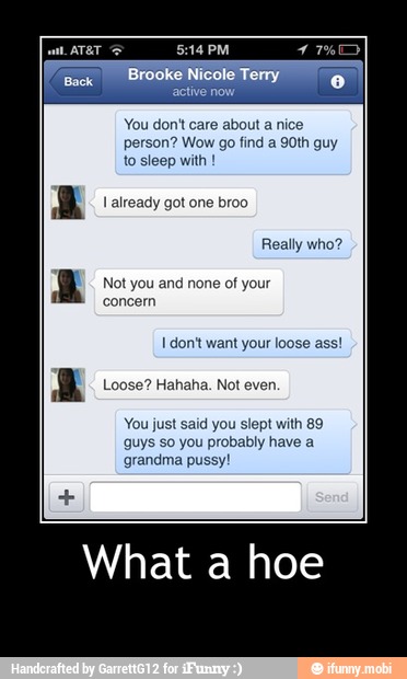 1 don't want your loose ass!
Loose? Hahaha. Not even.
You just said you slept with 89
guys so you probably have a
grandma pussy!
What a hoe - What a hoe